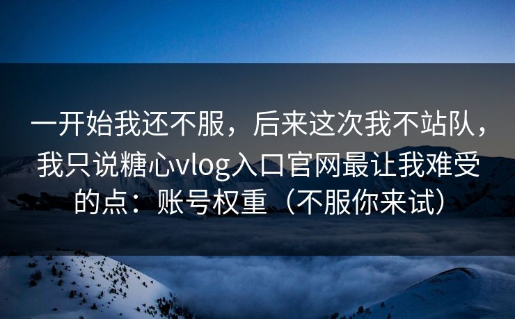 一开始我还不服，后来这次我不站队，我只说糖心vlog入口官网最让我难受的点：账号权重（不服你来试）