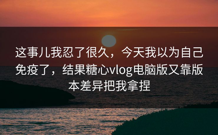 这事儿我忍了很久，今天我以为自己免疫了，结果糖心vlog电脑版又靠版本差异把我拿捏