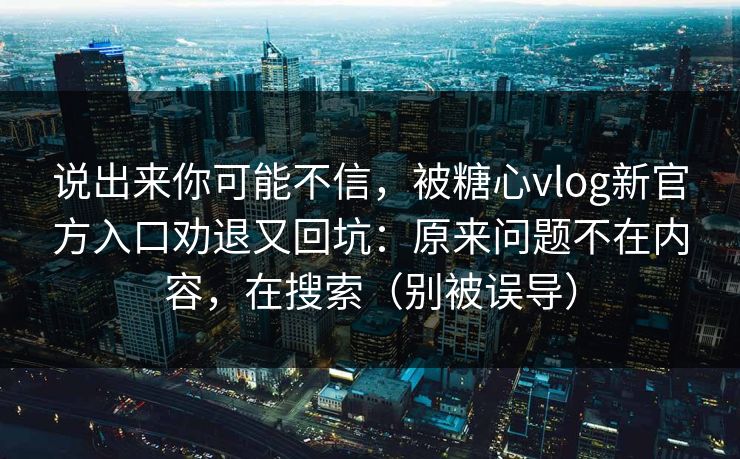 说出来你可能不信，被糖心vlog新官方入口劝退又回坑：原来问题不在内容，在搜索（别被误导）