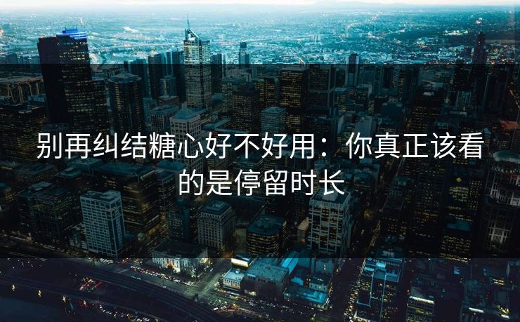 别再纠结糖心好不好用：你真正该看的是停留时长