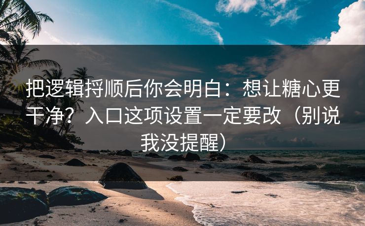 把逻辑捋顺后你会明白：想让糖心更干净？入口这项设置一定要改（别说我没提醒）