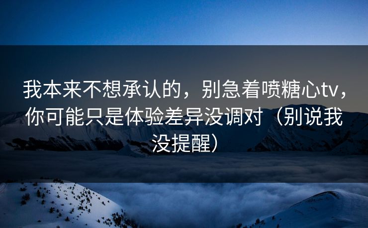 我本来不想承认的，别急着喷糖心tv，你可能只是体验差异没调对（别说我没提醒）