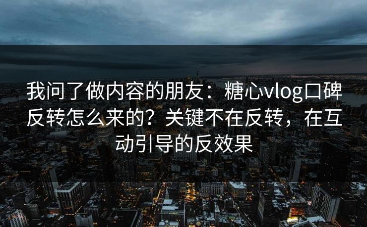 我问了做内容的朋友：糖心vlog口碑反转怎么来的？关键不在反转，在互动引导的反效果