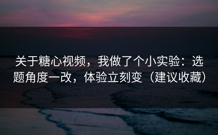 关于糖心视频，我做了个小实验：选题角度一改，体验立刻变（建议收藏）