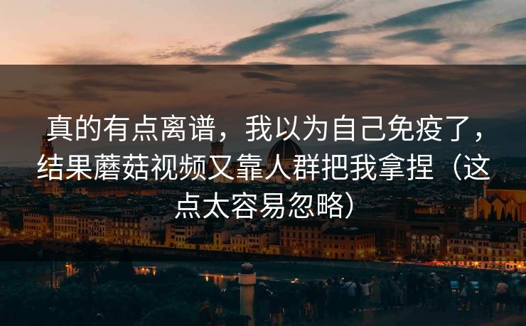 真的有点离谱，我以为自己免疫了，结果蘑菇视频又靠人群把我拿捏（这点太容易忽略）