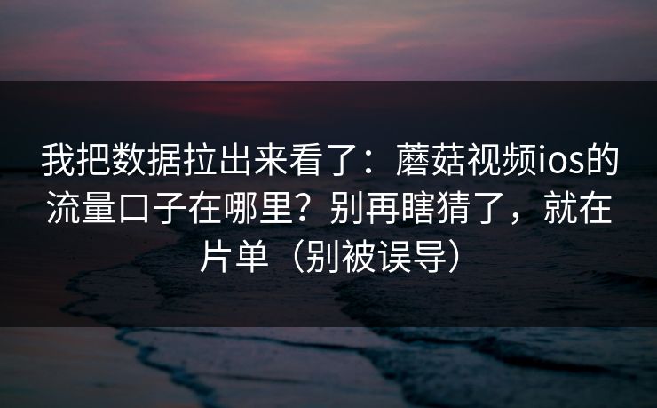 我把数据拉出来看了：蘑菇视频ios的流量口子在哪里？别再瞎猜了，就在片单（别被误导）