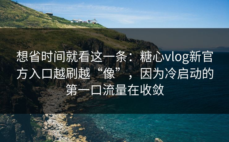 想省时间就看这一条：糖心vlog新官方入口越刷越“像”，因为冷启动的第一口流量在收敛