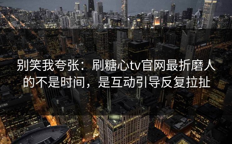 别笑我夸张：刷糖心tv官网最折磨人的不是时间，是互动引导反复拉扯
