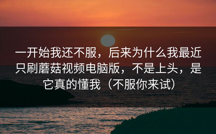 一开始我还不服，后来为什么我最近只刷蘑菇视频电脑版，不是上头，是它真的懂我（不服你来试）