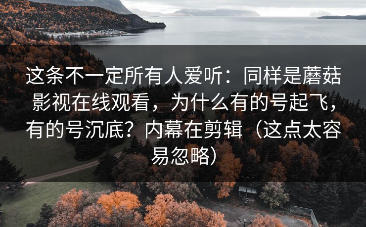 这条不一定所有人爱听：同样是蘑菇影视在线观看，为什么有的号起飞，有的号沉底？内幕在剪辑（这点太容易忽略）