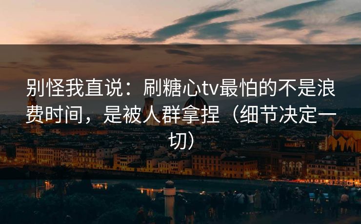 别怪我直说：刷糖心tv最怕的不是浪费时间，是被人群拿捏（细节决定一切）