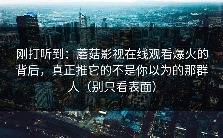 刚打听到：蘑菇影视在线观看爆火的背后，真正推它的不是你以为的那群人（别只看表面）