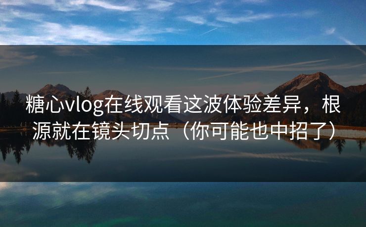 糖心vlog在线观看这波体验差异，根源就在镜头切点（你可能也中招了）
