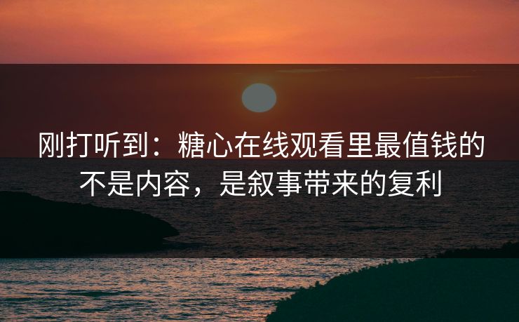 刚打听到：糖心在线观看里最值钱的不是内容，是叙事带来的复利