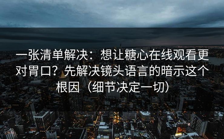 一张清单解决：想让糖心在线观看更对胃口？先解决镜头语言的暗示这个根因（细节决定一切）