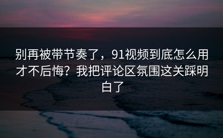 别再被带节奏了，91视频到底怎么用才不后悔？我把评论区氛围这关踩明白了