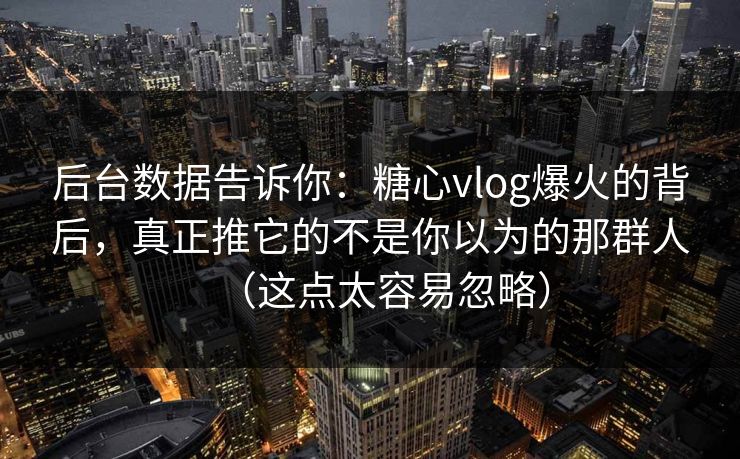 后台数据告诉你：糖心vlog爆火的背后，真正推它的不是你以为的那群人（这点太容易忽略）