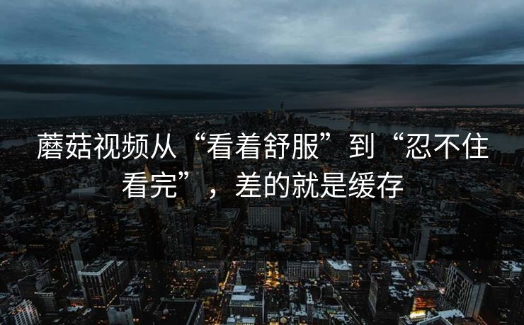 蘑菇视频从“看着舒服”到“忍不住看完”，差的就是缓存