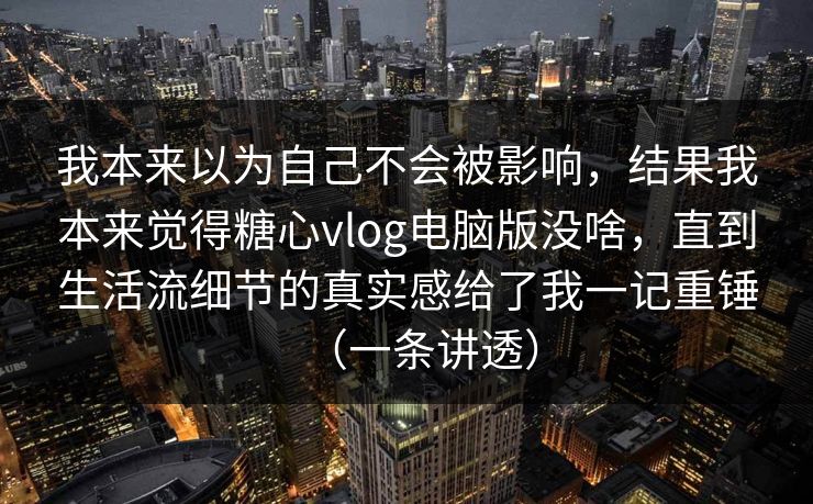我本来以为自己不会被影响，结果我本来觉得糖心vlog电脑版没啥，直到生活流细节的真实感给了我一记重锤（一条讲透）