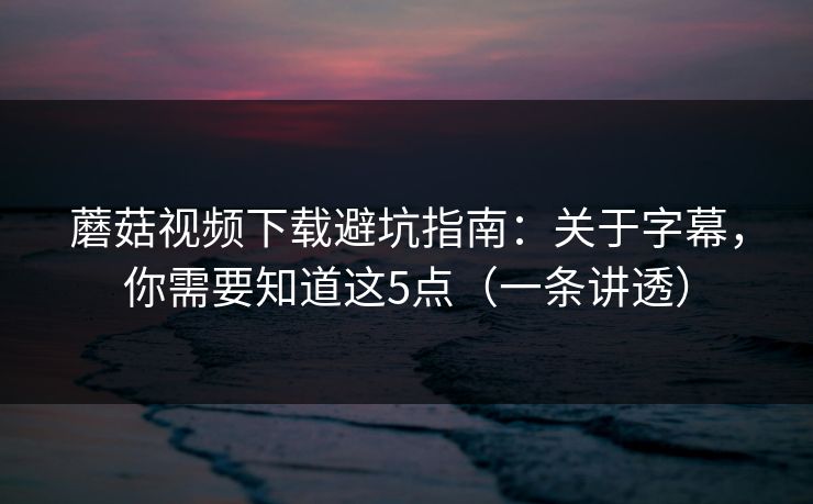 蘑菇视频下载避坑指南：关于字幕，你需要知道这5点（一条讲透）