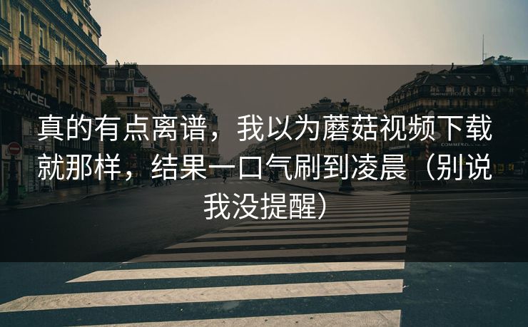 真的有点离谱，我以为蘑菇视频下载就那样，结果一口气刷到凌晨（别说我没提醒）