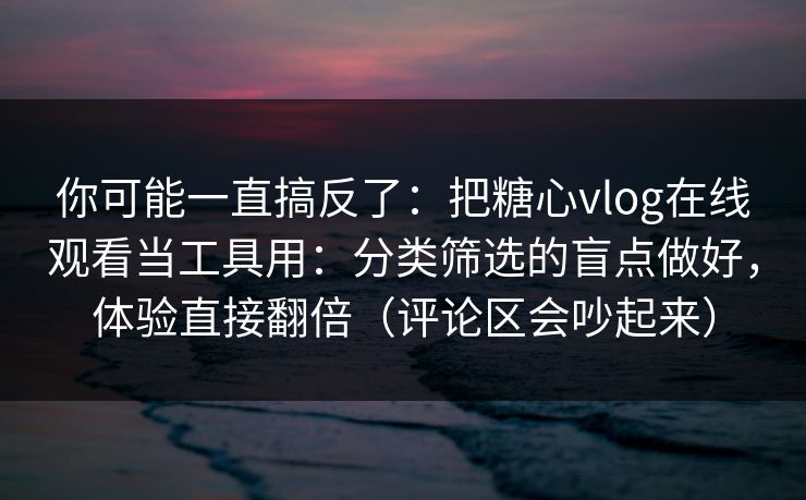 你可能一直搞反了：把糖心vlog在线观看当工具用：分类筛选的盲点做好，体验直接翻倍（评论区会吵起来）