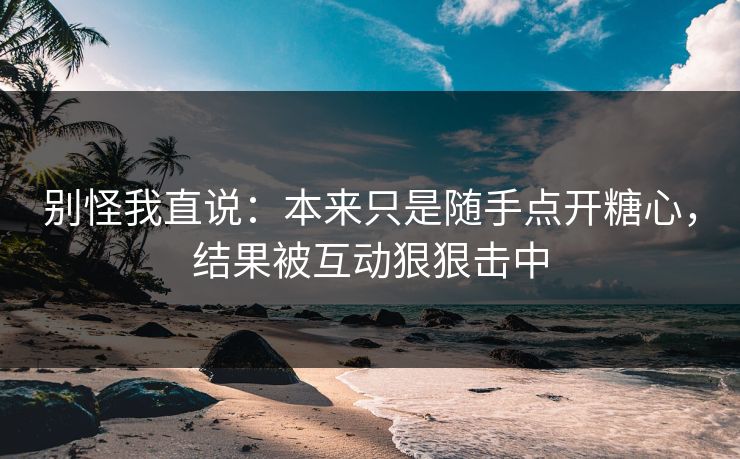 别怪我直说：本来只是随手点开糖心，结果被互动狠狠击中