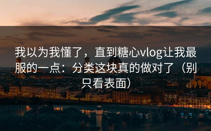 我以为我懂了，直到糖心vlog让我最服的一点：分类这块真的做对了（别只看表面）