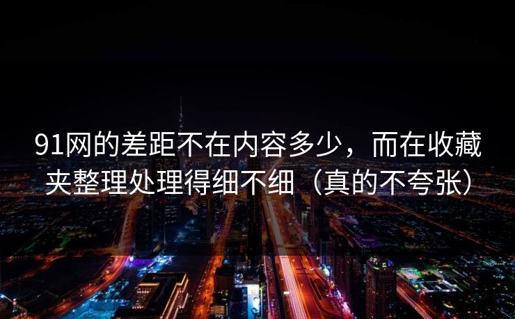 91网的差距不在内容多少,而在收藏夹整理处理得细不细(真的不夸张) 91网的差距不在内容多少,而在收藏夹整理处理得细不细(真的不夸张)