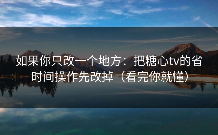 如果你只改一个地方：把糖心tv的省时间操作先改掉（看完你就懂）