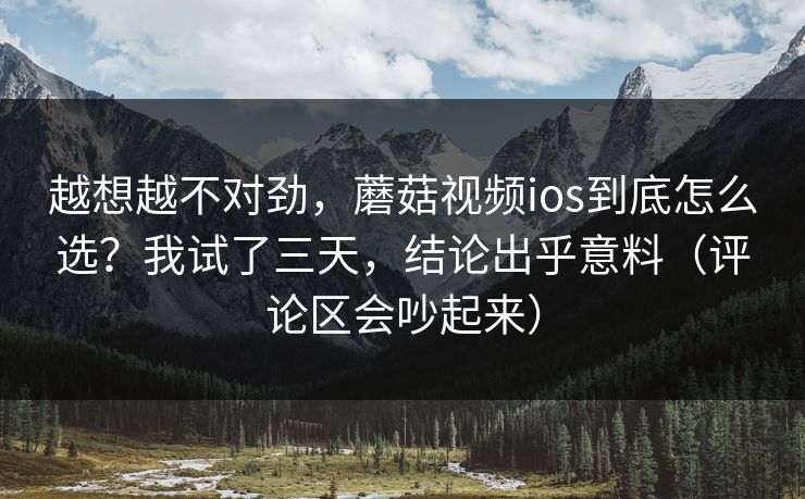 越想越不对劲,蘑菇视频ios到底怎么选?我试了三天,结论出乎意料(评论区会吵起来) 越想越不对劲,蘑菇视频ios到底怎么选?我试了三天,结论出乎意料(评论区会吵起来)
