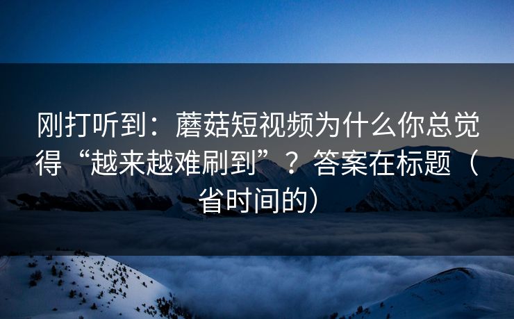 刚打听到：蘑菇短视频为什么你总觉得“越来越难刷到”？答案在标题（省时间的）