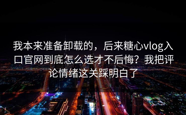 我本来准备卸载的，后来糖心vlog入口官网到底怎么选才不后悔？我把评论情绪这关踩明白了