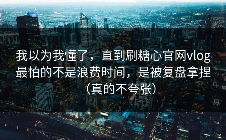 我以为我懂了,直到刷糖心官网vlog最怕的不是浪费时间,是被复盘拿捏(真的不夸张) 我以为我懂了,直到刷糖心官网vlog最怕的不是浪费时间,是被复盘拿捏(真的不夸张)