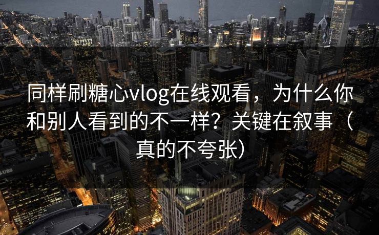同样刷糖心vlog在线观看,为什么你和别人看到的不一样?关键在叙事(真的不夸张) 同样刷糖心vlog在线观看,为什么你和别人看到的不一样?关键在叙事(真的不夸张)