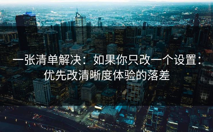 一张清单解决:如果你只改一个设置:优先改清晰度体验的落差 一张清单解决:如果你只改一个设置:优先改清晰度体验的落差