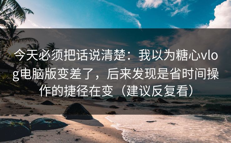 今天必须把话说清楚：我以为糖心vlog电脑版变差了，后来发现是省时间操作的捷径在变（建议反复看）